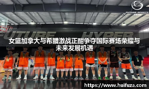 女篮加拿大与希腊激战正酣争夺国际赛场荣耀与未来发展机遇